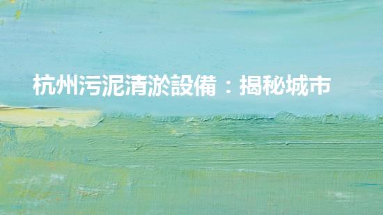 杭州污泥清淤設備：揭秘城市底層的黑科技！
